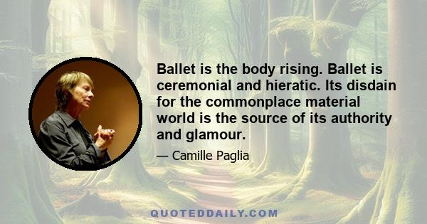 Ballet is the body rising. Ballet is ceremonial and hieratic. Its disdain for the commonplace material world is the source of its authority and glamour.