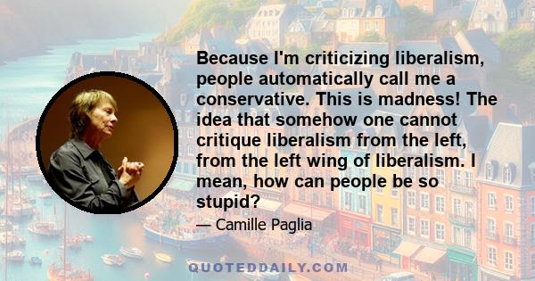 Because I'm criticizing liberalism, people automatically call me a conservative. This is madness! The idea that somehow one cannot critique liberalism from the left, from the left wing of liberalism. I mean, how can