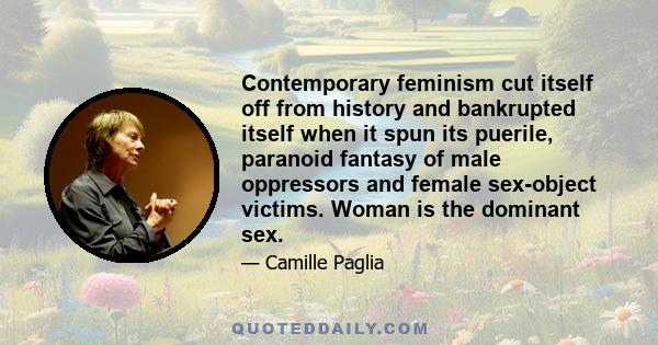 Contemporary feminism cut itself off from history and bankrupted itself when it spun its puerile, paranoid fantasy of male oppressors and female sex-object victims. Woman is the dominant sex.