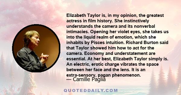 Elizabeth Taylor is, in my opinion, the greatest actress in film history. She instinctively understands the camera and its nonverbal intimacies. Opening her violet eyes, she takes us into the liquid realm of emotion,