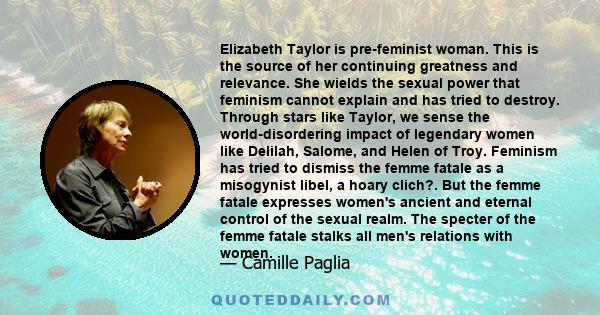 Elizabeth Taylor is pre-feminist woman. This is the source of her continuing greatness and relevance. She wields the sexual power that feminism cannot explain and has tried to destroy. Through stars like Taylor, we