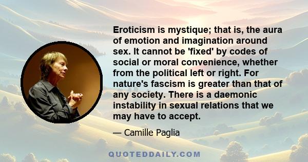 Eroticism is mystique; that is, the aura of emotion and imagination around sex. It cannot be 'fixed' by codes of social or moral convenience, whether from the political left or right. For nature's fascism is greater