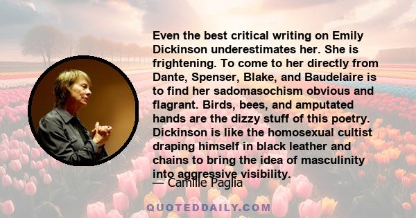 Even the best critical writing on Emily Dickinson underestimates her. She is frightening. To come to her directly from Dante, Spenser, Blake, and Baudelaire is to find her sadomasochism obvious and flagrant. Birds,