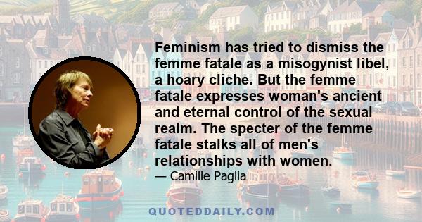 Feminism has tried to dismiss the femme fatale as a misogynist libel, a hoary cliche. But the femme fatale expresses woman's ancient and eternal control of the sexual realm. The specter of the femme fatale stalks all of 