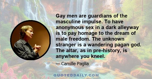 Gay men are guardians of the masculine impulse. To have anonymous sex in a dark alleyway is to pay homage to the dream of male freedom. The unknown stranger is a wandering pagan god. The altar, as in pre-history, is