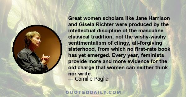 Great women scholars like Jane Harrison and Gisela Richter were produced by the intellectual discipline of the masculine classical tradition, not the wishy-washy sentimentalism of clingy, all-forgiving sisterhood, from