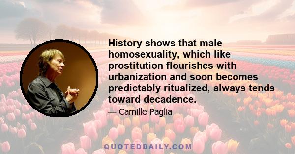 History shows that male homosexuality, which like prostitution flourishes with urbanization and soon becomes predictably ritualized, always tends toward decadence.