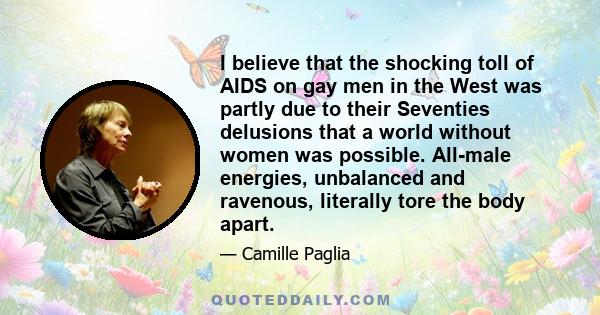 I believe that the shocking toll of AIDS on gay men in the West was partly due to their Seventies delusions that a world without women was possible. All-male energies, unbalanced and ravenous, literally tore the body