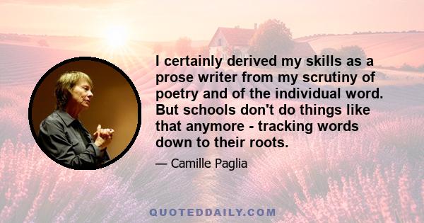 I certainly derived my skills as a prose writer from my scrutiny of poetry and of the individual word. But schools don't do things like that anymore - tracking words down to their roots.