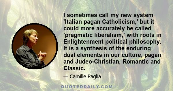 I sometimes call my new system 'Italian pagan Catholicism,' but it could more accurately be called 'pragmatic liberalism,' with roots in Enlightenment political philosophy. It is a synthesis of the enduring dual