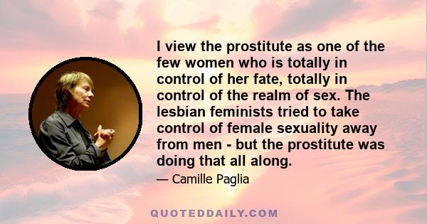 I view the prostitute as one of the few women who is totally in control of her fate, totally in control of the realm of sex. The lesbian feminists tried to take control of female sexuality away from men - but the