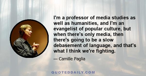 I'm a professor of media studies as well as humanities, and I'm an evangelist of popular culture, but when there's only media, then there's going to be a slow debasement of language, and that's what I think we're