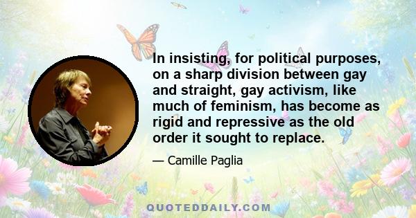 In insisting, for political purposes, on a sharp division between gay and straight, gay activism, like much of feminism, has become as rigid and repressive as the old order it sought to replace.