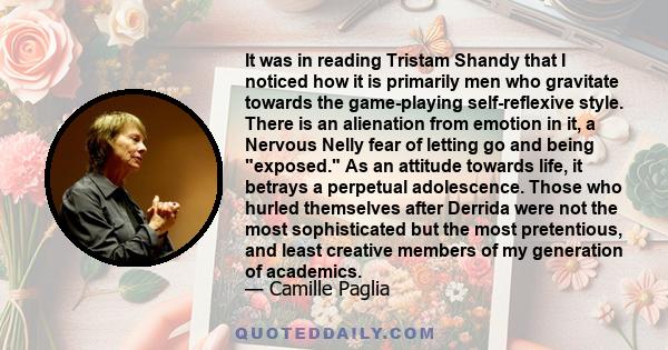 It was in reading Tristam Shandy that I noticed how it is primarily men who gravitate towards the game-playing self-reflexive style. There is an alienation from emotion in it, a Nervous Nelly fear of letting go and