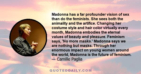 Madonna has a far profounder vision of sex than do the feminists. She sees both the animality and the artifice. Changing her costume style and hair color virtually every month, Madonna embodies the eternal values of