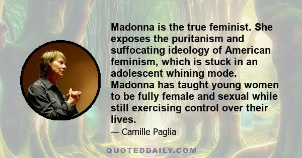 Madonna is the true feminist. She exposes the puritanism and suffocating ideology of American feminism, which is stuck in an adolescent whining mode. Madonna has taught young women to be fully female and sexual while