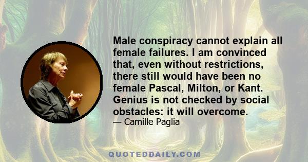 Male conspiracy cannot explain all female failures. I am convinced that, even without restrictions, there still would have been no female Pascal, Milton, or Kant. Genius is not checked by social obstacles: it will