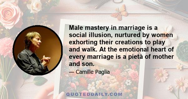 Male mastery in marriage is a social illusion, nurtured by women exhorting their creations to play and walk. At the emotional heart of every marriage is a pietà of mother and son.