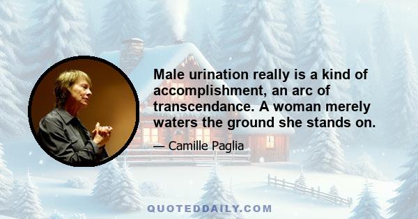 Male urination really is a kind of accomplishment, an arc of transcendance. A woman merely waters the ground she stands on.