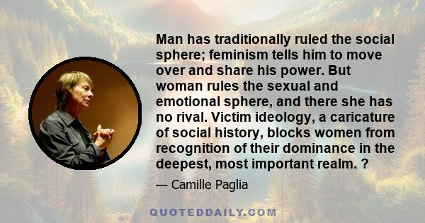 Man has traditionally ruled the social sphere; feminism tells him to move over and share his power. But woman rules the sexual and emotional sphere, and there she has no rival. Victim ideology, a caricature of social