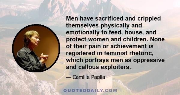 Men have sacrificed and crippled themselves physically and emotionally to feed, house, and protect women and children. None of their pain or achievement is registered in feminist rhetoric, which portrays men as