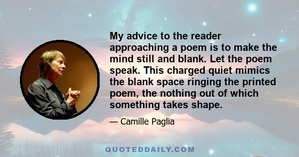 My advice to the reader approaching a poem is to make the mind still and blank. Let the poem speak. This charged quiet mimics the blank space ringing the printed poem, the nothing out of which something takes shape.