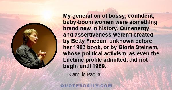 My generation of bossy, confident, baby-boom women were something brand new in history. Our energy and assertiveness weren't created by Betty Friedan, unknown before her 1963 book, or by Gloria Steinem, whose political