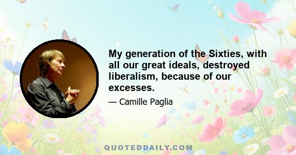 My generation of the Sixties, with all our great ideals, destroyed liberalism, because of our excesses.