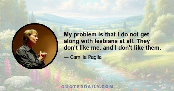 My problem is that I do not get along with lesbians at all. They don't like me, and I don't like them.