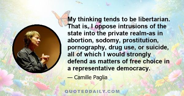 My thinking tends to be libertarian. That is, I oppose intrusions of the state into the private realm-as in abortion, sodomy, prostitution, pornography, drug use, or suicide, all of which I would strongly defend as