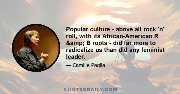 Popular culture - above all rock 'n' roll, with its African-American R & B roots - did far more to radicalize us than did any feminist leader.