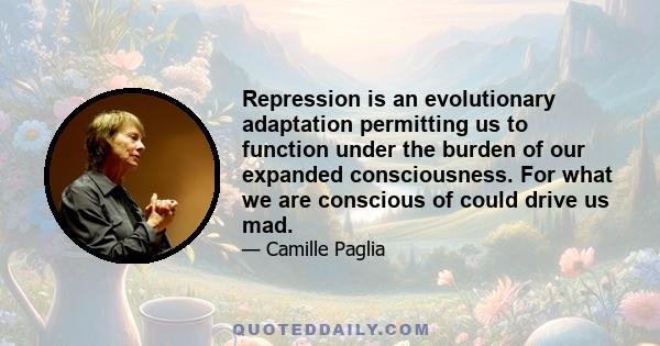 Repression is an evolutionary adaptation permitting us to function under the burden of our expanded consciousness. For what we are conscious of could drive us mad.