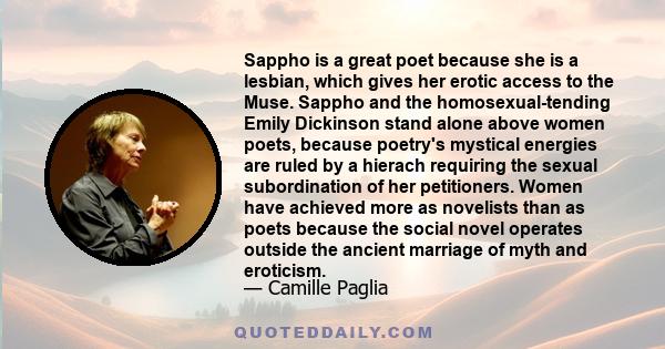 Sappho is a great poet because she is a lesbian, which gives her erotic access to the Muse. Sappho and the homosexual-tending Emily Dickinson stand alone above women poets, because poetry's mystical energies are ruled