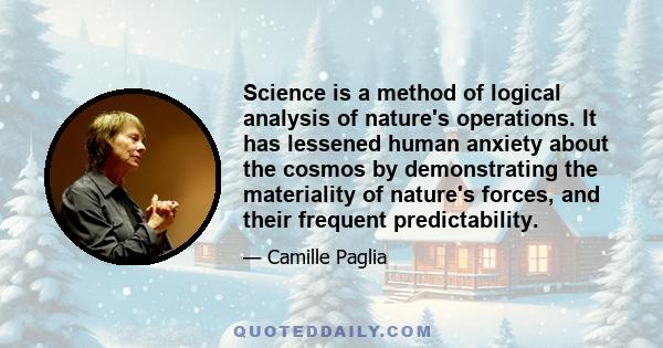 Science is a method of logical analysis of nature's operations. It has lessened human anxiety about the cosmos by demonstrating the materiality of nature's forces, and their frequent predictability.