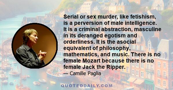 Serial or sex murder, like fetishism, is a perversion of male intelligence. It is a criminal abstraction, masculine in its deranged egotism and orderliness. It is the asocial equivalent of philosophy, mathematics, and