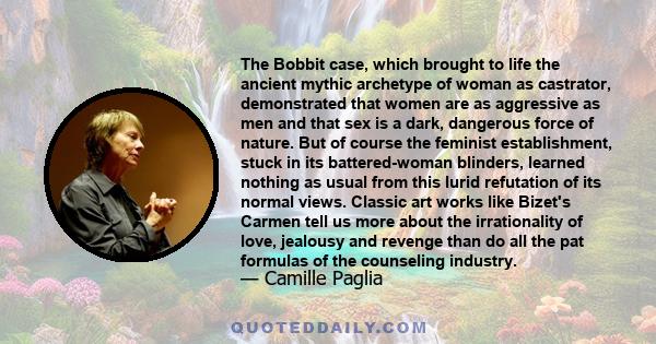 The Bobbit case, which brought to life the ancient mythic archetype of woman as castrator, demonstrated that women are as aggressive as men and that sex is a dark, dangerous force of nature. But of course the feminist