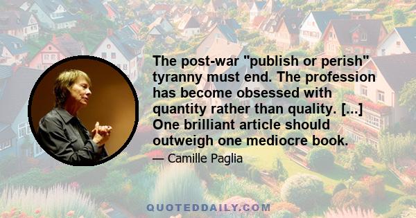 The post-war publish or perish tyranny must end. The profession has become obsessed with quantity rather than quality. [...] One brilliant article should outweigh one mediocre book.