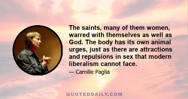 The saints, many of them women, warred with themselves as well as God. The body has its own animal urges, just as there are attractions and repulsions in sex that modern liberalism cannot face.