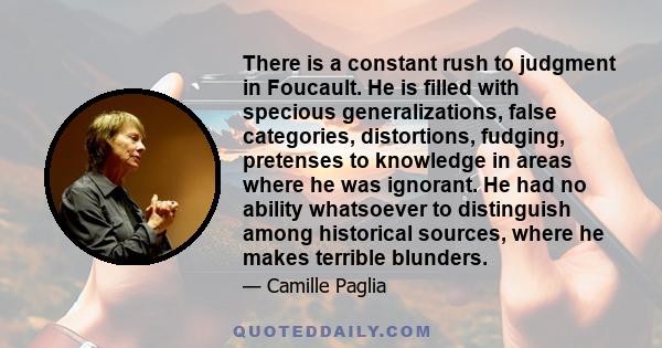 There is a constant rush to judgment in Foucault. He is filled with specious generalizations, false categories, distortions, fudging, pretenses to knowledge in areas where he was ignorant. He had no ability whatsoever