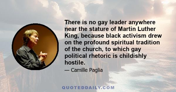 There is no gay leader anywhere near the stature of Martin Luther King, because black activism drew on the profound spiritual tradition of the church, to which gay political rhetoric is childishly hostile.