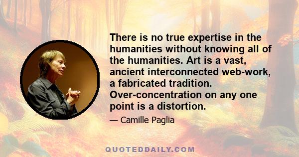 There is no true expertise in the humanities without knowing all of the humanities. Art is a vast, ancient interconnected web-work, a fabricated tradition. Over-concentration on any one point is a distortion.