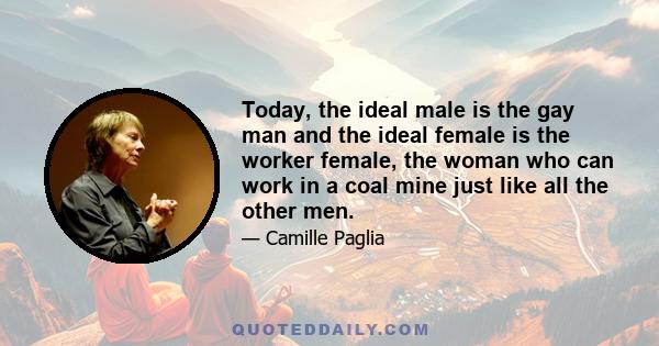 Today, the ideal male is the gay man and the ideal female is the worker female, the woman who can work in a coal mine just like all the other men.