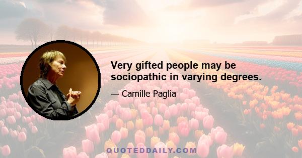 Very gifted people may be sociopathic in varying degrees.