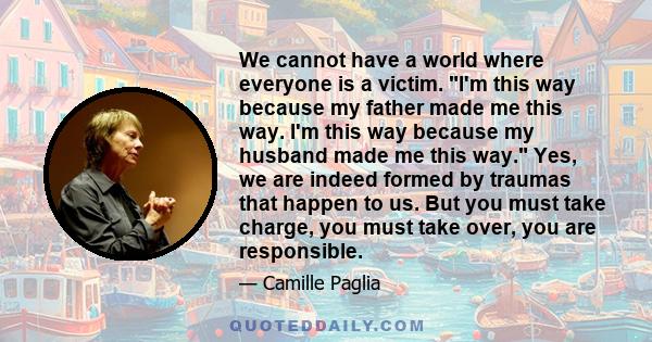 We cannot have a world where everyone is a victim. I'm this way because my father made me this way. I'm this way because my husband made me this way. Yes, we are indeed formed by traumas that happen to us. But you must