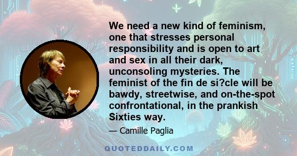 We need a new kind of feminism, one that stresses personal responsibility and is open to art and sex in all their dark, unconsoling mysteries. The feminist of the fin de si?cle will be bawdy, streetwise, and on-the-spot 