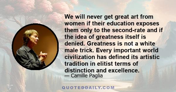 We will never get great art from women if their education exposes them only to the second-rate and if the idea of greatness itself is denied. Greatness is not a white male trick. Every important world civilization has