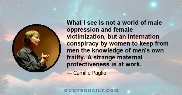 What I see is not a world of male oppression and female victimization, but an internation conspiracy by women to keep from men the knowledge of men's own frailty. A strange maternal protectiveness is at work.