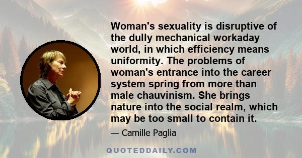 Woman's sexuality is disruptive of the dully mechanical workaday world, in which efficiency means uniformity. The problems of woman's entrance into the career system spring from more than male chauvinism. She brings