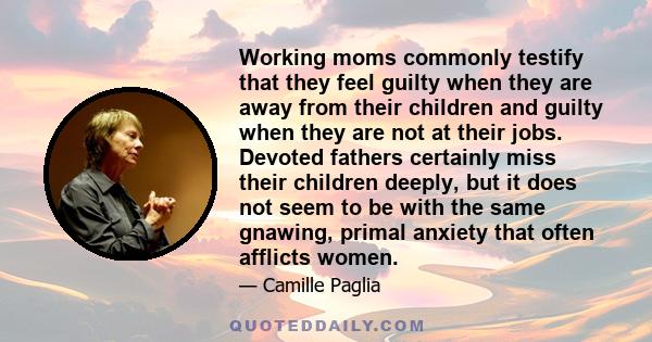 Working moms commonly testify that they feel guilty when they are away from their children and guilty when they are not at their jobs. Devoted fathers certainly miss their children deeply, but it does not seem to be