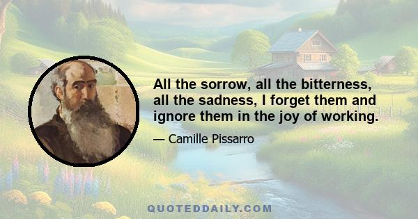 All the sorrow, all the bitterness, all the sadness, I forget them and ignore them in the joy of working.